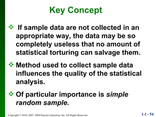 Key Concept If sample data are not collected in an  appropriate way, the data may be so completely useless that no amount of statistical torturing can salvage them. Method used to collect sample data influences the quality of the statistical analysis. Of particular importance is  simple random sample . 