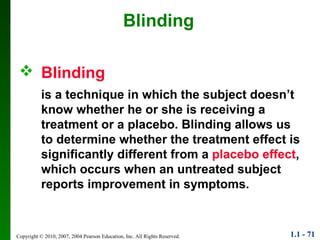 Blinding   is a technique in which the subject doesn’t know whether he or she is receiving a treatment or a placebo. Blinding allows us to determine whether the treatment effect is significantly different from a  placebo effect , which occurs when an untreated subject reports improvement in symptoms. Blinding 