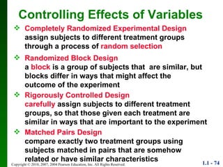 Controlling Effects of Variables Completely Randomized Experimental Design assign subjects to different treatment groups through a process of  random selection Randomized Block Design a  block  is a group of subjects that  are similar, but blocks differ in ways that might affect the outcome of the experiment Rigorously Controlled Design carefully  assign subjects to different treatment groups, so that those given each treatment are similar in ways that are important to the experiment Matched Pairs Design compare exactly two treatment groups using subjects matched in pairs that are somehow related or have similar characteristics 