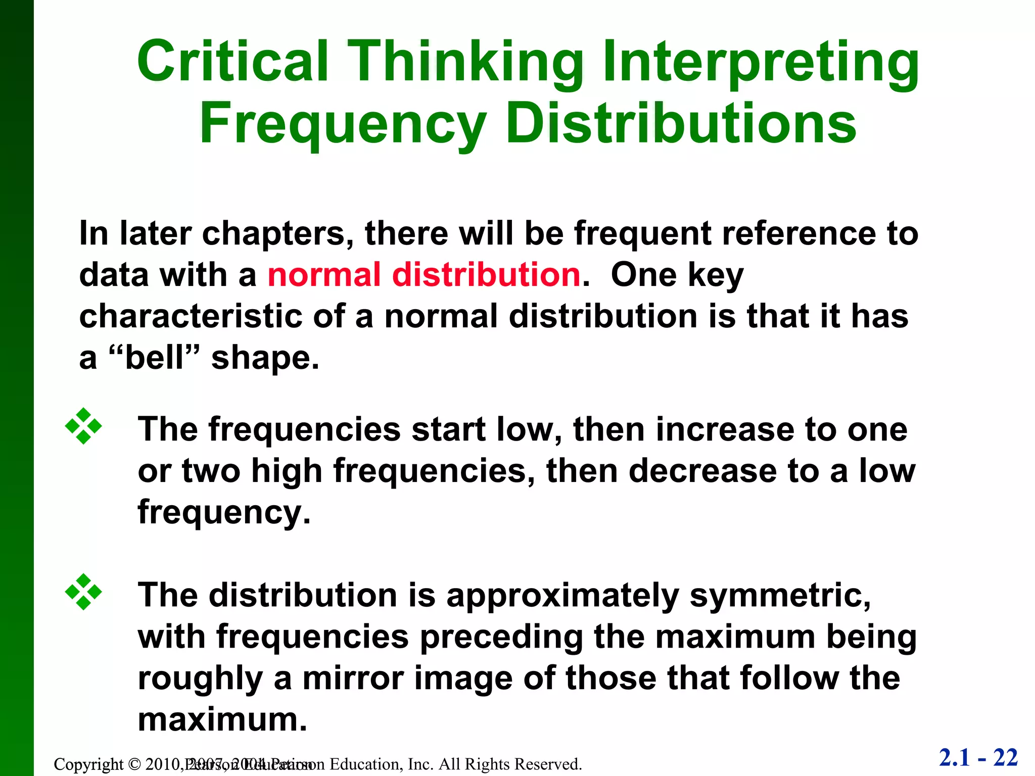 Copyright © 2010 Pearson Education Critical Thinking Interpreting Frequency Distributions In later chapters, there will be frequent reference to data with a  normal distribution .  One key characteristic of a normal distribution is that it has a “bell” shape. The frequencies start low, then increase to one or two high frequencies, then decrease to a low frequency. The distribution is approximately symmetric, with frequencies preceding the maximum being roughly a mirror image of those that follow the maximum. 