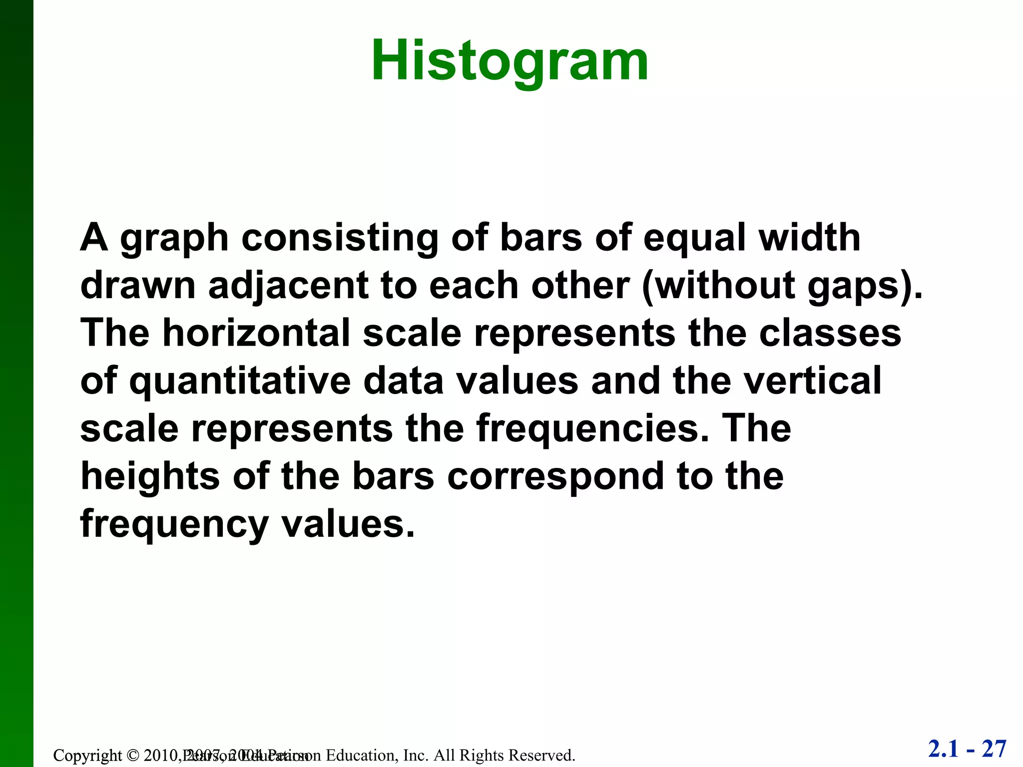 Copyright © 2010 Pearson Education Histogram A graph consisting of bars of equal width drawn adjacent to each other (without gaps). The horizontal scale represents the classes of quantitative data values and the vertical scale represents the frequencies. The heights of the bars correspond to the frequency values. 