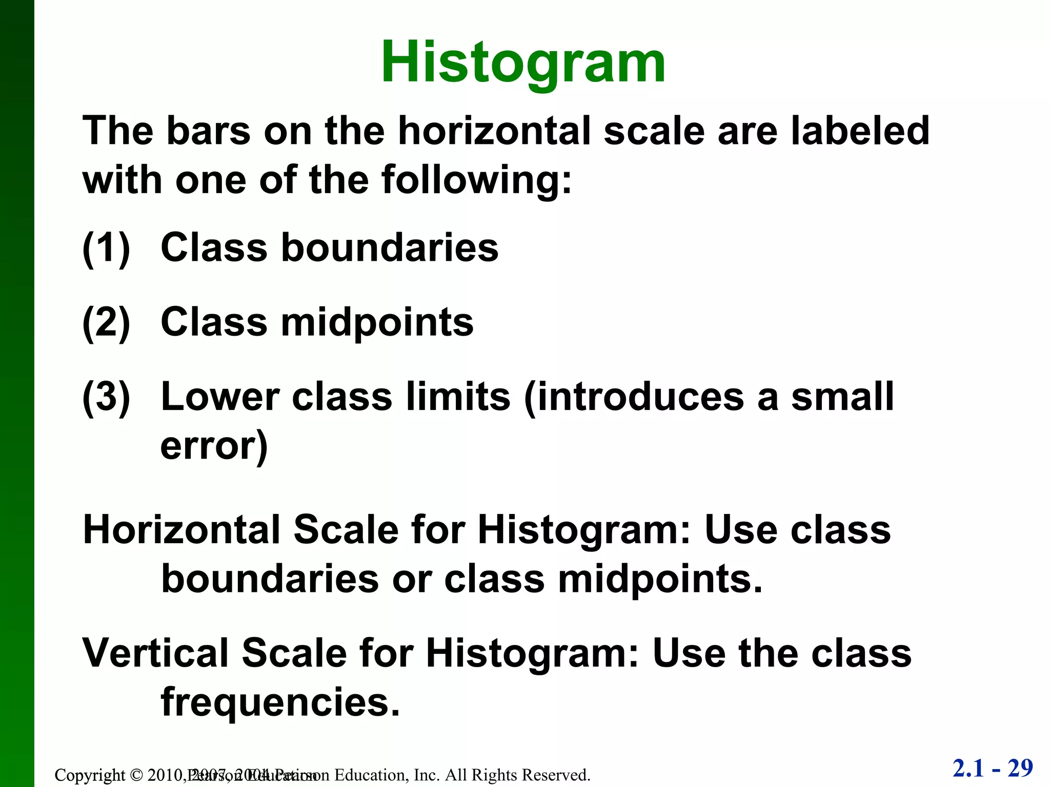 Copyright © 2010 Pearson Education Histogram The bars on the horizontal scale are labeled with one of the following: Class boundaries Class midpoints Lower class limits (introduces a small error) Horizontal Scale for Histogram: Use class boundaries or class midpoints. Vertical Scale for Histogram: Use the class frequencies. 