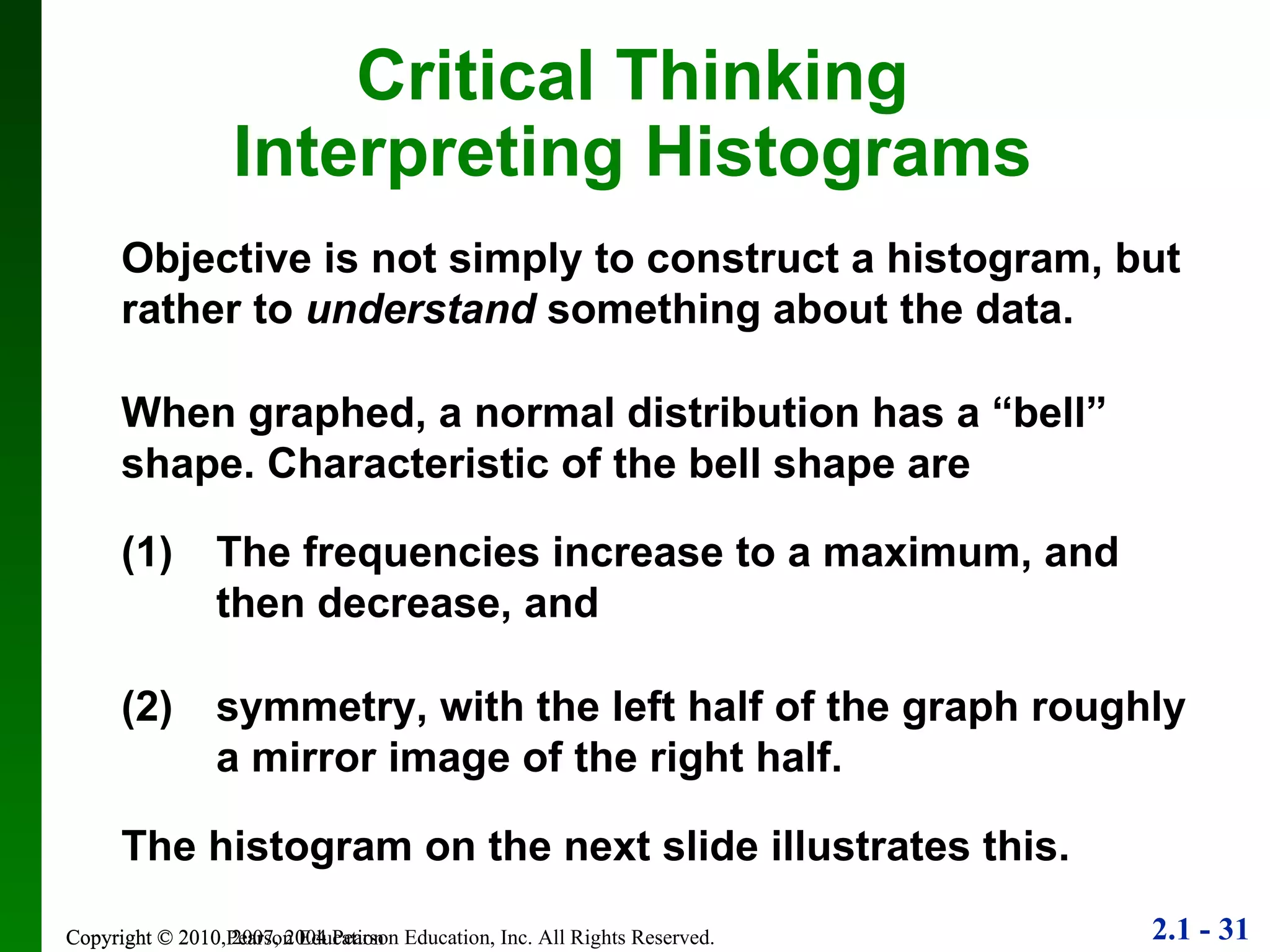 Copyright © 2010 Pearson Education Objective is not simply to construct a histogram, but rather to  understand  something about the data. When graphed, a normal distribution has a “bell” shape. Characteristic of the bell shape are Critical Thinking Interpreting Histograms (1) The frequencies increase to a maximum, and then decrease, and (2) symmetry, with the left half of the graph roughly a mirror image of the right half. The histogram on the next slide illustrates this. 