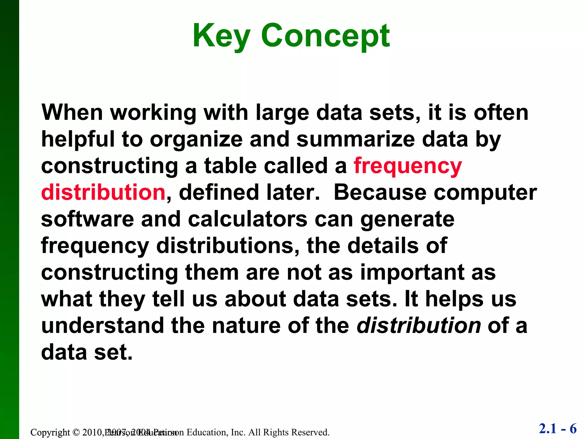 When working with large data sets, it is often helpful to organize and summarize data by constructing a table called a  frequency distribution , defined later.  Because computer software and calculators can generate frequency distributions, the details of constructing them are not as important as what they tell us about data sets. It helps us understand the nature of the  distribution  of a data set.  Key Concept Copyright © 2010 Pearson Education 
