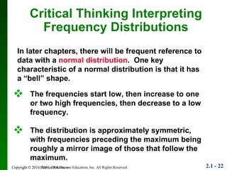 Copyright © 2010 Pearson Education Critical Thinking Interpreting Frequency Distributions In later chapters, there will be frequent reference to data with a  normal distribution .  One key characteristic of a normal distribution is that it has a “bell” shape. The frequencies start low, then increase to one or two high frequencies, then decrease to a low frequency. The distribution is approximately symmetric, with frequencies preceding the maximum being roughly a mirror image of those that follow the maximum. 