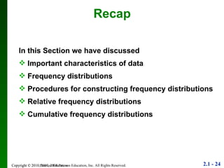 Copyright © 2010 Pearson Education Recap In this Section we have discussed Important characteristics of data Frequency distributions Procedures for constructing frequency distributions Relative frequency distributions Cumulative frequency distributions 