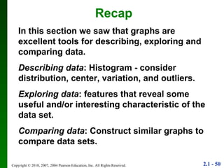 Recap In this section we saw that graphs are excellent tools for describing, exploring and comparing data. Describing data : Histogram - consider distribution, center, variation, and outliers. Exploring data : features that reveal some useful and/or interesting characteristic of the data set. Comparing data : Construct similar graphs to compare data sets. 
