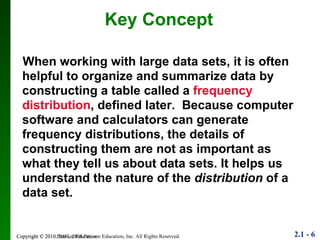 When working with large data sets, it is often helpful to organize and summarize data by constructing a table called a  frequency distribution , defined later.  Because computer software and calculators can generate frequency distributions, the details of constructing them are not as important as what they tell us about data sets. It helps us understand the nature of the  distribution  of a data set.  Key Concept Copyright © 2010 Pearson Education 