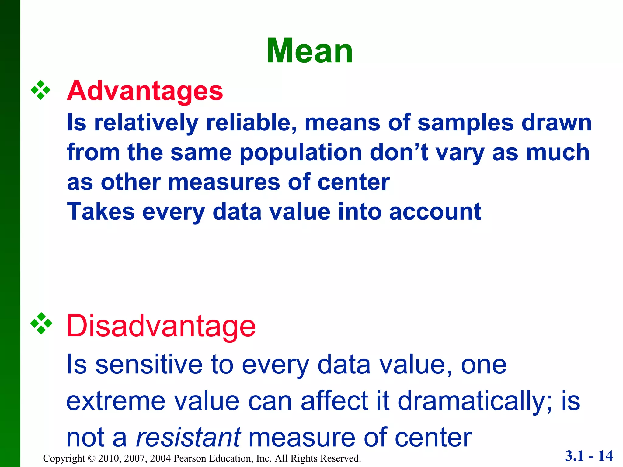 Advantages Is relatively reliable, means of samples drawn from the same population don’t vary as much as other measures of center Takes every data value into account Mean Disadvantage Is sensitive to every data value, one extreme value can affect it dramatically; is not a  resistant  measure of center 