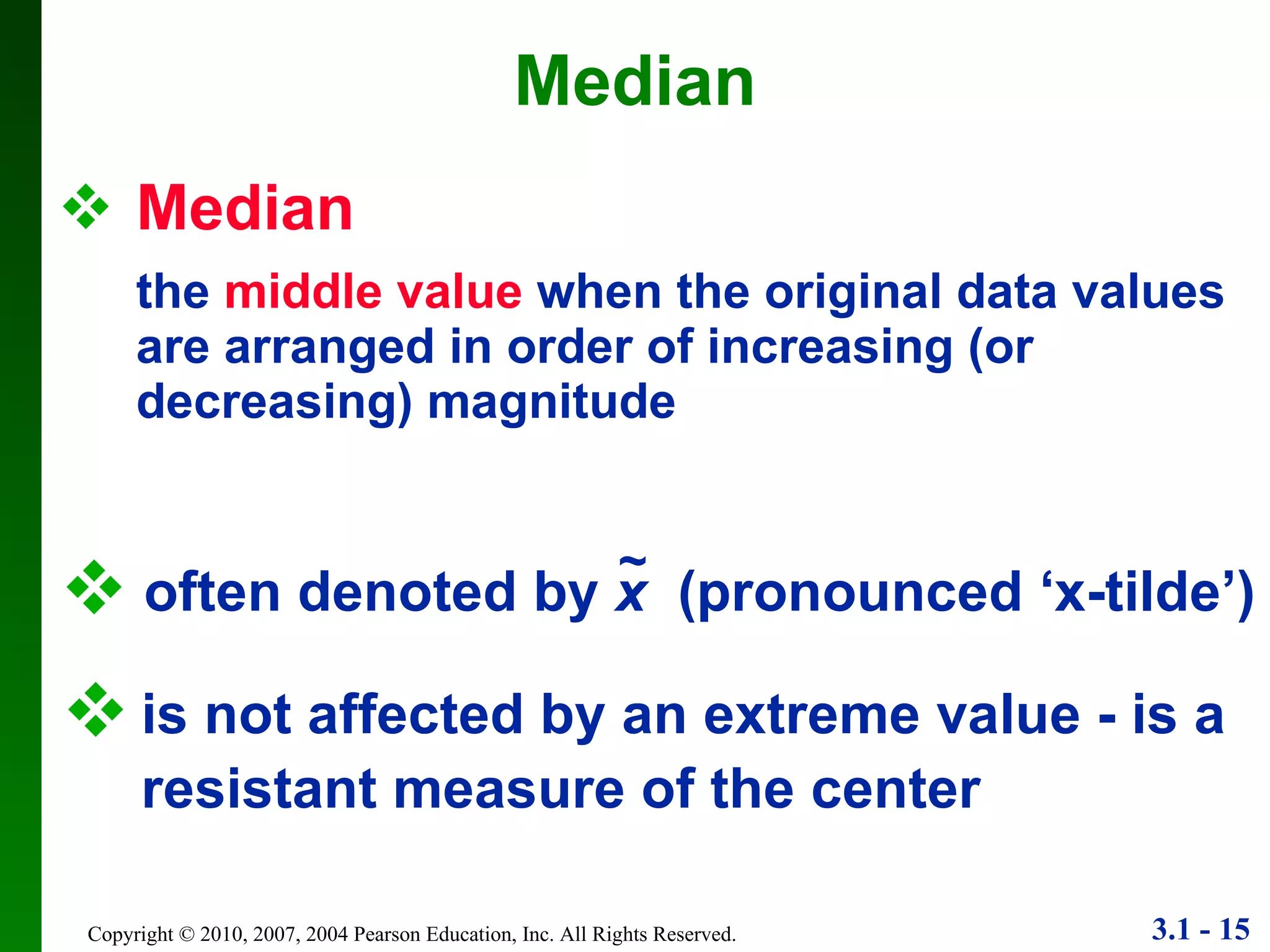 Median the  middle value  when the original data values are arranged in order of increasing (or decreasing) magnitude Median is not affected by an extreme value - is a resistant measure of the center often denoted by  x   (pronounced ‘x-tilde’) ~ 