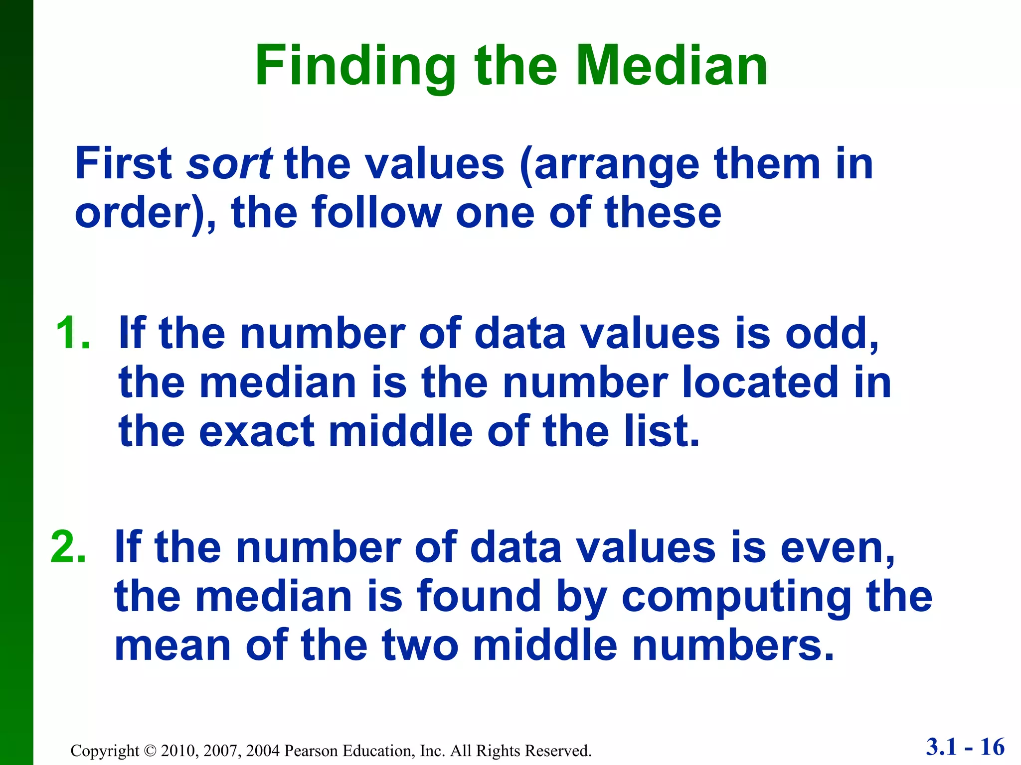 Finding the Median 1. If the number of data values is odd, the median is the number located in the exact middle of the list. 2. If the number of data values is even, the median is found by computing the mean of the two middle numbers. First  sort  the values (arrange them in order), the follow one of these 
