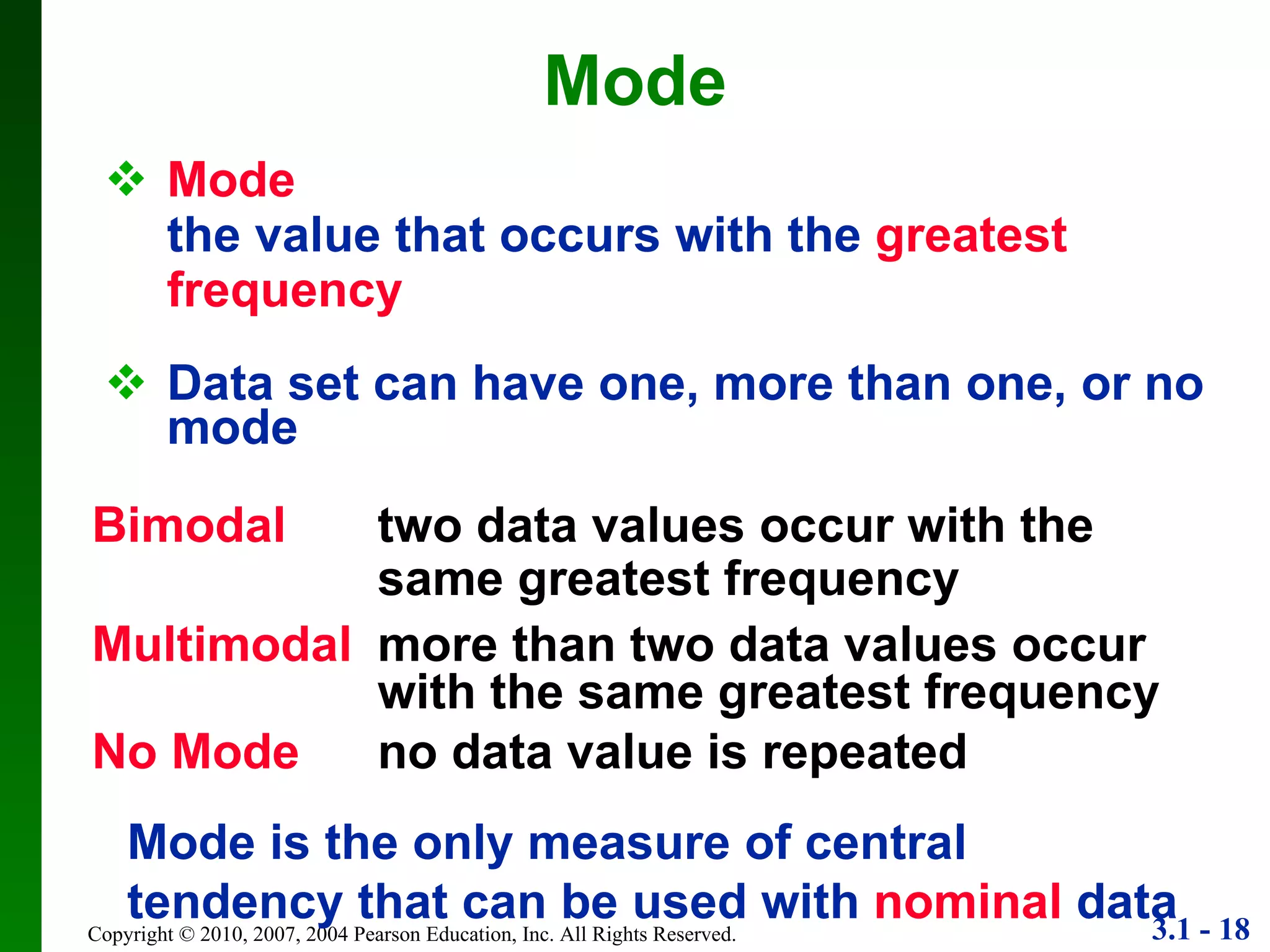 Mode the value that occurs with the  greatest frequency Data set can have one, more than one, or no mode Mode Mode is the only measure of central tendency that can be used with  nominal  data Bimodal   two data values occur with the same greatest frequency Multimodal more than two data values occur with the same greatest frequency No Mode no data value is repeated 
