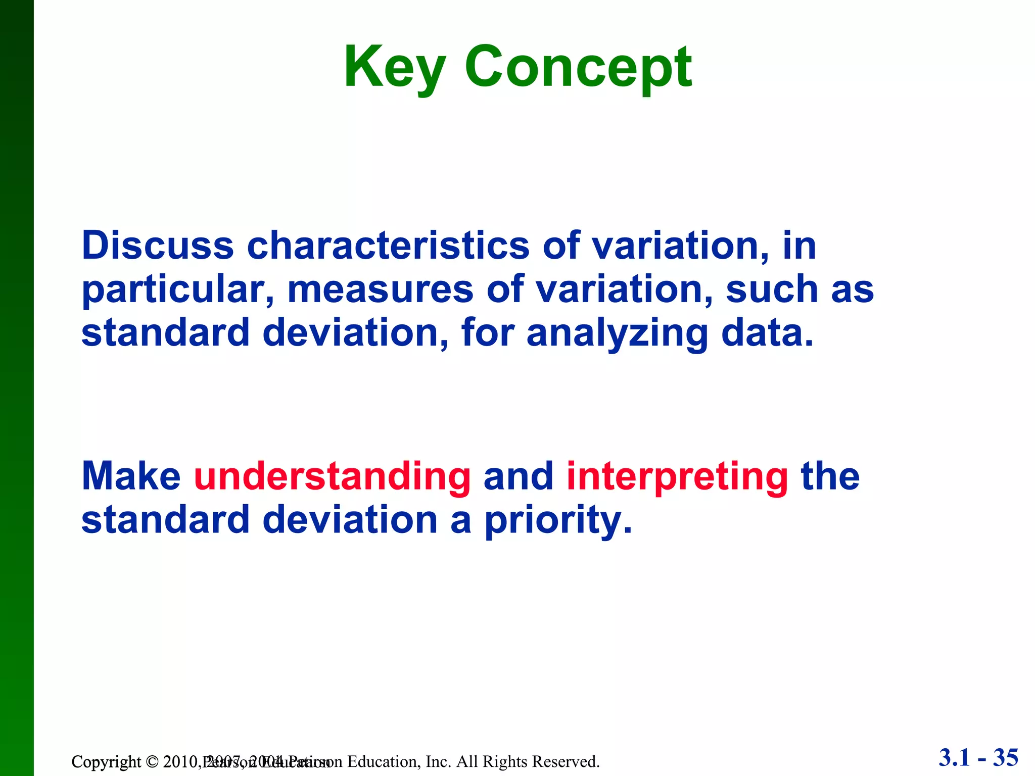 Key Concept Copyright © 2010 Pearson Education Discuss characteristics of variation, in particular, measures of variation, such as standard deviation, for analyzing data. Make  understanding  and   interpreting   the standard deviation a priority. 