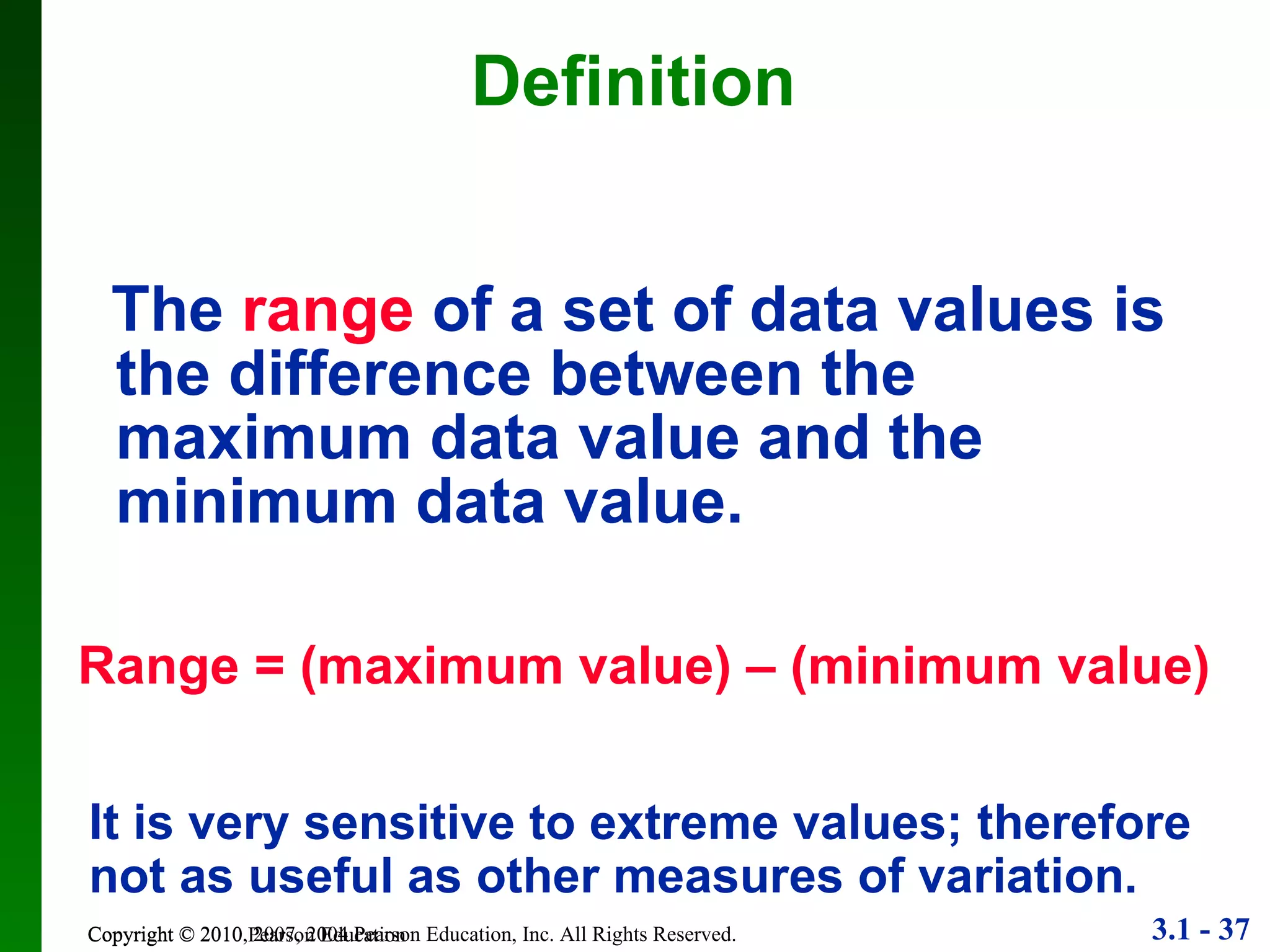 Definition The   range   of a set of data values is the difference between the maximum data value and the minimum data value. Copyright © 2010 Pearson Education Range = (maximum value) – (minimum value) It is very sensitive to extreme values; therefore not as useful as other measures of variation. 