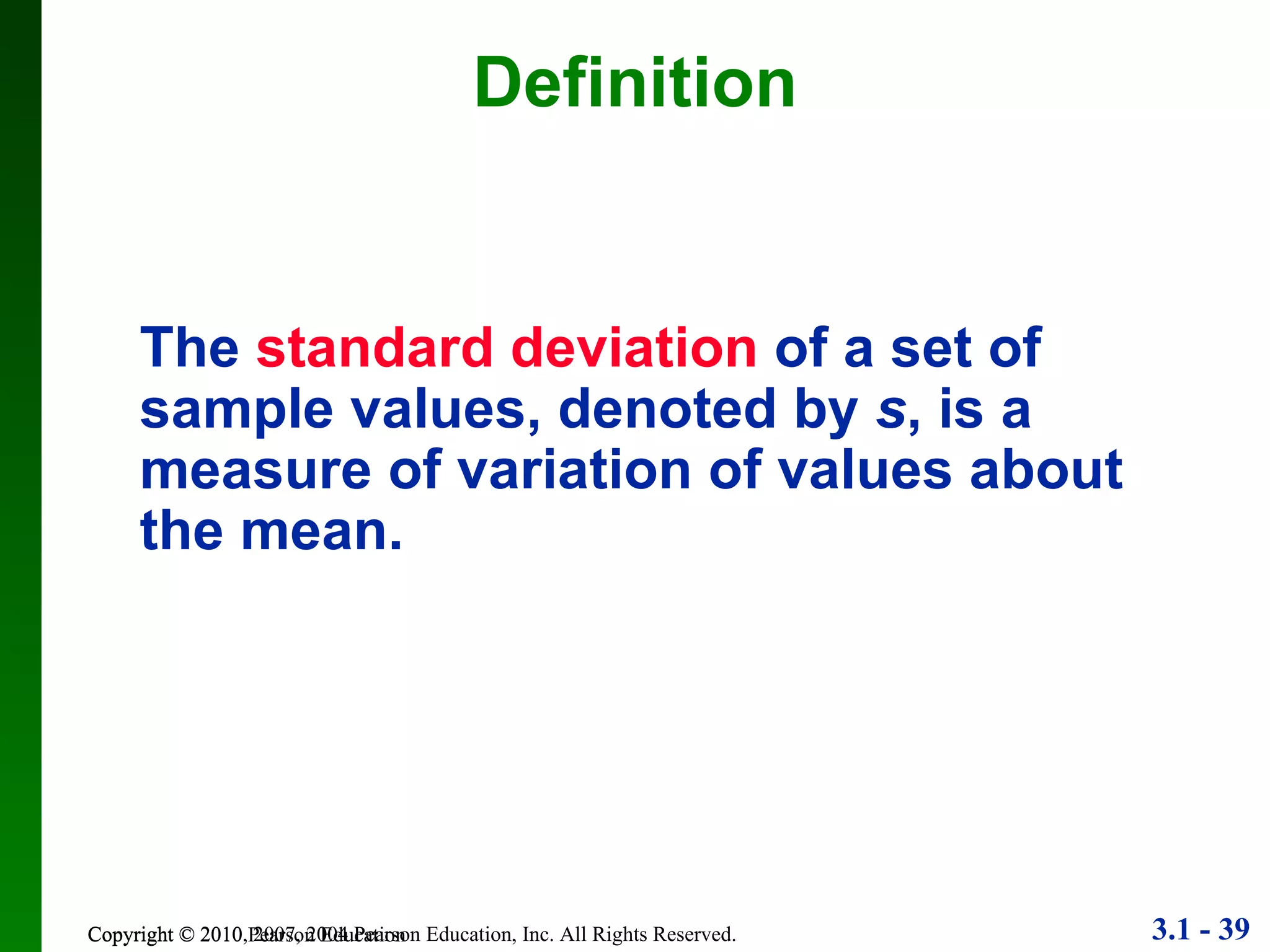 Definition Copyright © 2010 Pearson Education The   standard deviation   of a set of sample values, denoted by  s , is a measure of variation of values about the mean. 