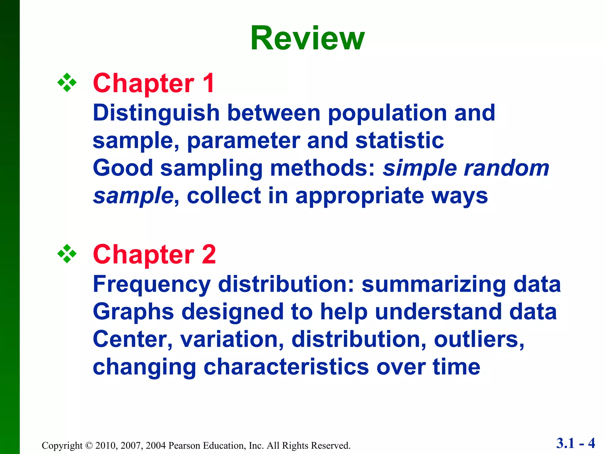 Chapter 1 Distinguish between population and sample, parameter and statistic Good sampling methods:  simple random sample , collect in appropriate ways  Chapter 2 Frequency distribution: summarizing data Graphs designed to help understand data Center, variation, distribution, outliers, changing characteristics over time Review 