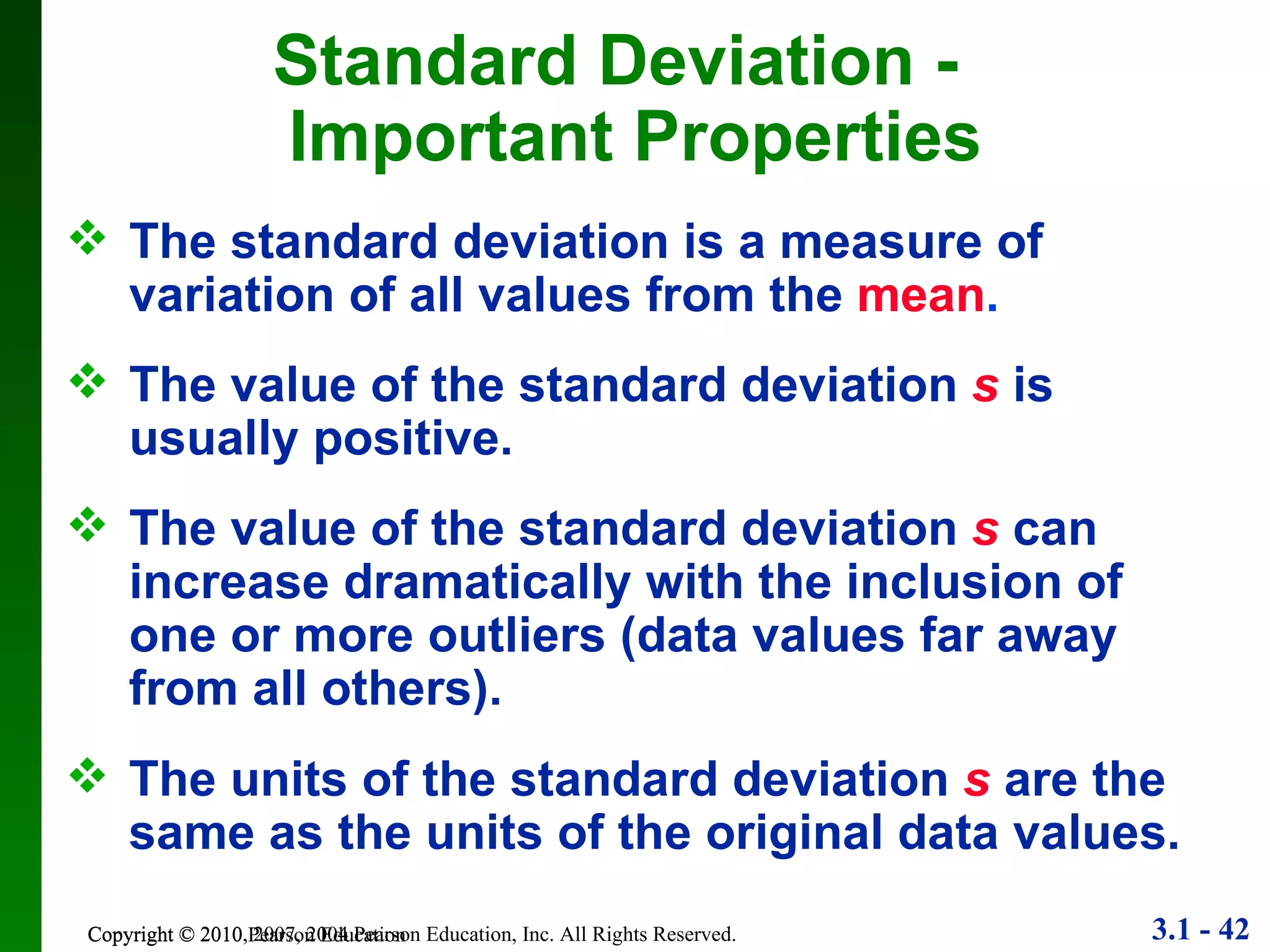 Copyright © 2010 Pearson Education Standard Deviation -  Important Properties The standard deviation is a measure of variation of all values from the  mean . The value of the standard deviation  s  is usually positive. The value of the standard deviation  s  can increase dramatically with the inclusion of one or more outliers (data values far away from all others). The units of the standard deviation  s  are the same as the units of the original data values. 