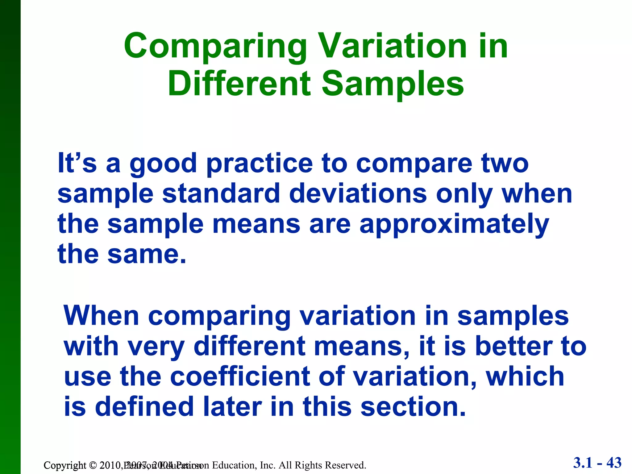 Copyright © 2010 Pearson Education Comparing Variation in Different Samples It’s a good practice to compare two sample standard deviations only when the sample means are approximately the same. When comparing variation in samples with very different means, it is better to use the coefficient of variation, which is defined later in this section. 