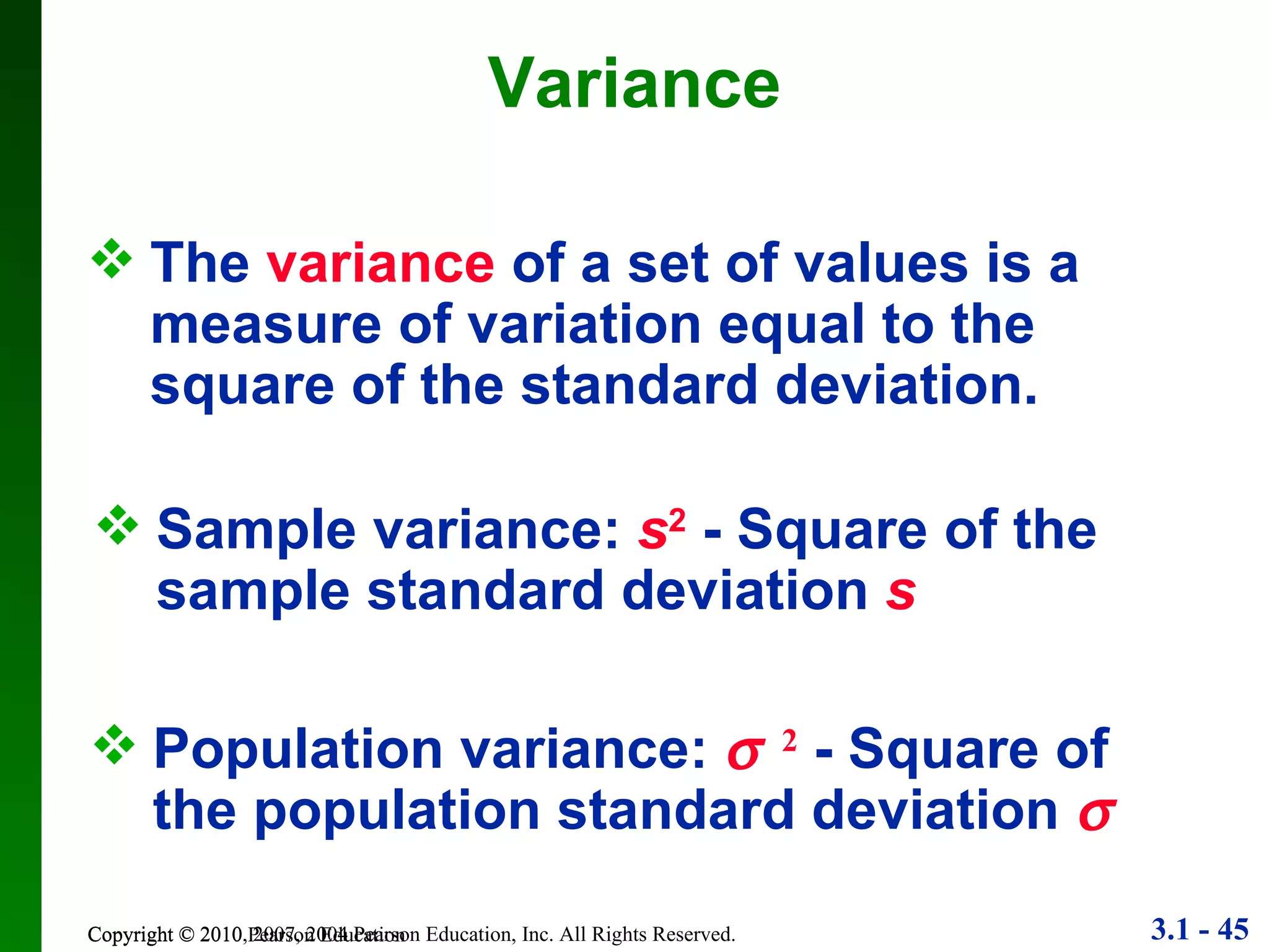 Variance Copyright © 2010 Pearson Education Population variance:   2  - Square of the population standard deviation   The  variance  of a set of values is a measure of variation equal to the square of the standard deviation. Sample variance:  s 2  - Square of the sample standard deviation  s 