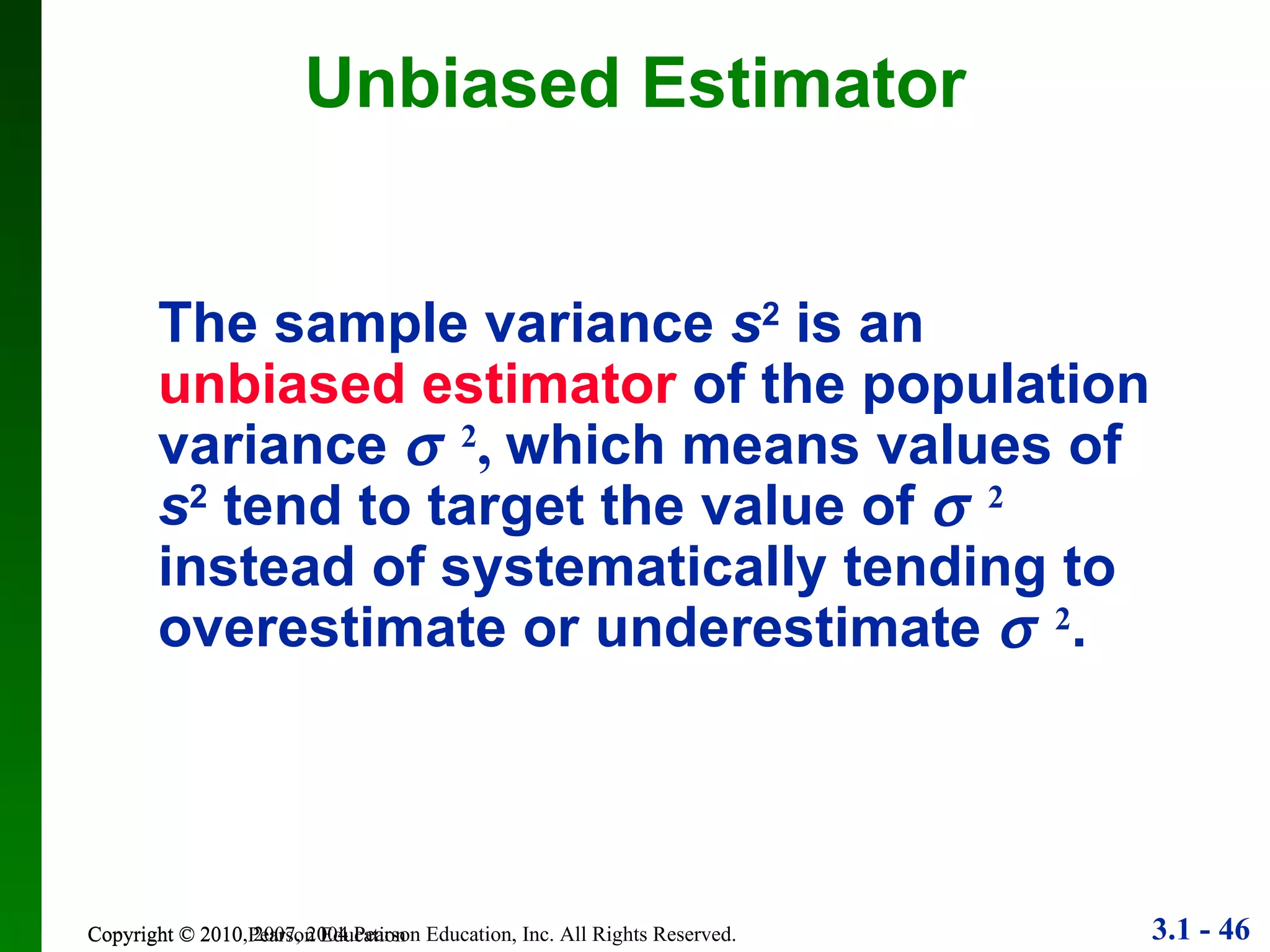 Unbiased Estimator Copyright © 2010 Pearson Education The sample variance  s 2  is an  unbiased estimator  of the population variance   2 ,  which means values of  s 2  tend to target the value of   2  instead of systematically tending to overestimate or underestimate   2 . 