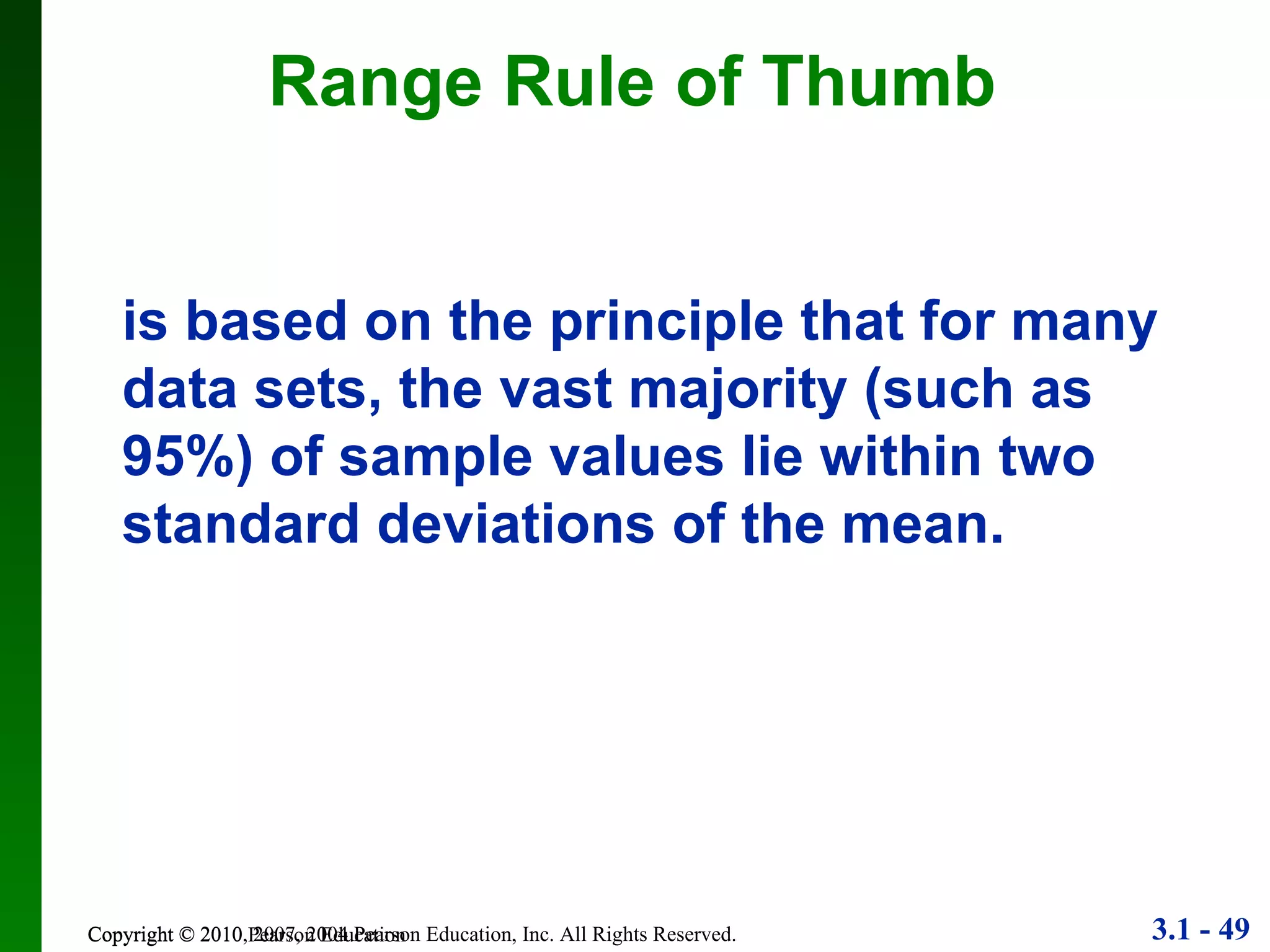 Copyright © 2010 Pearson Education Range Rule of Thumb is based on the principle that for many data sets, the vast majority (such as 95%) of sample values lie within two standard deviations of the mean. 