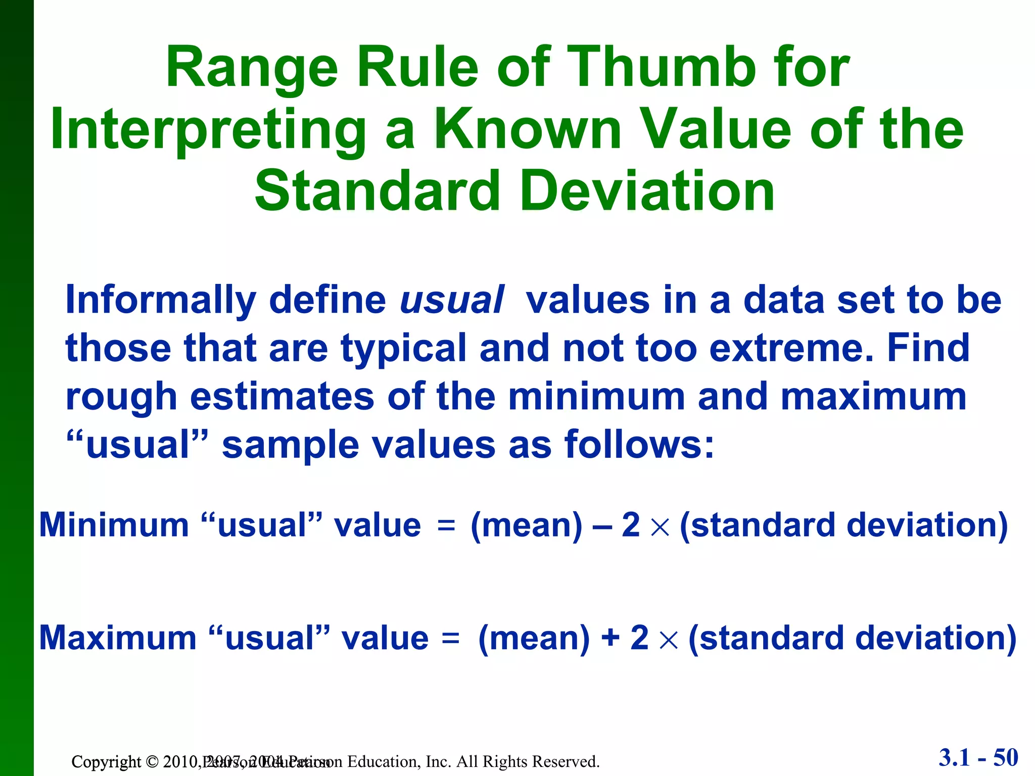 Copyright © 2010 Pearson Education Range Rule of Thumb for  Interpreting a Known Value of the  Standard Deviation Informally define  usual   values in a data set to be those that are typical and not too extreme. Find rough estimates of the minimum and maximum “usual” sample values as follows: Minimum “usual” value  (mean) – 2    (standard deviation) = Maximum “usual” value  (mean) + 2    (standard deviation) = 