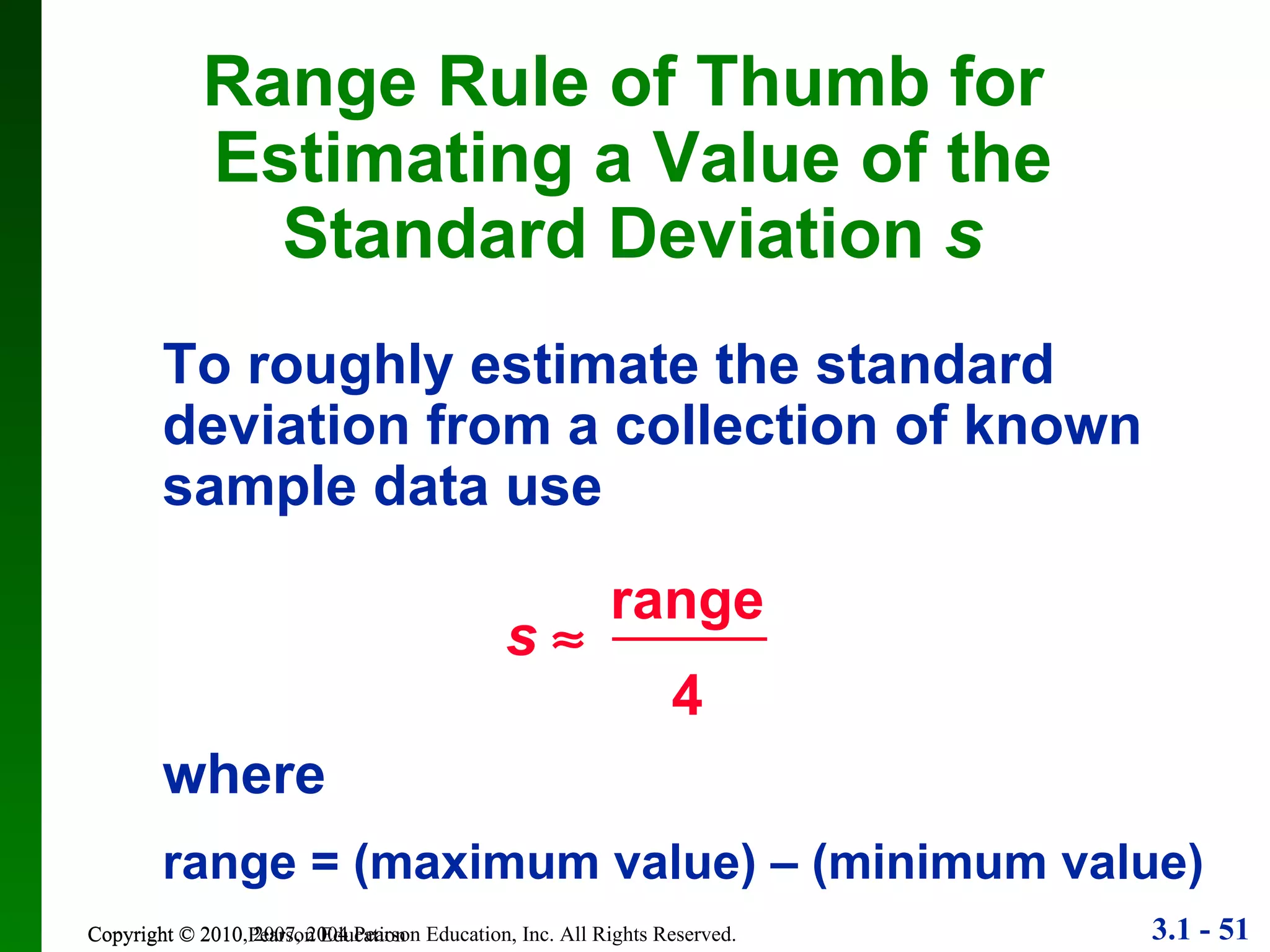 Copyright © 2010 Pearson Education Range Rule of Thumb for  Estimating a Value of the Standard Deviation  s To roughly estimate the standard deviation from a collection of known sample data use where range = (maximum value) – (minimum value) range 4 s    