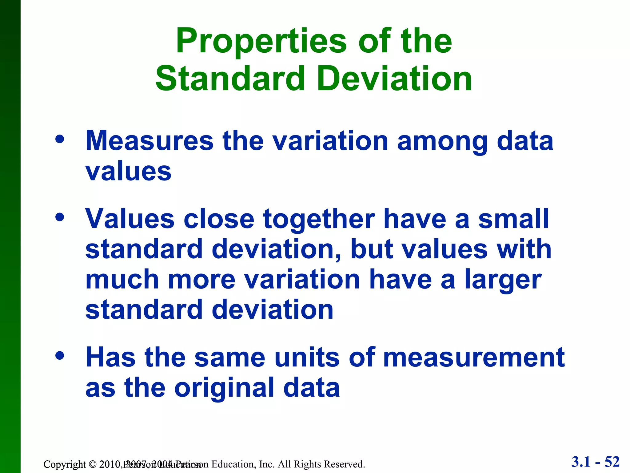 Copyright © 2010 Pearson Education Properties of the Standard Deviation Measures the variation among data values Values close together have a small standard deviation, but values with much more variation have a larger standard deviation Has the same units of measurement as the original data 