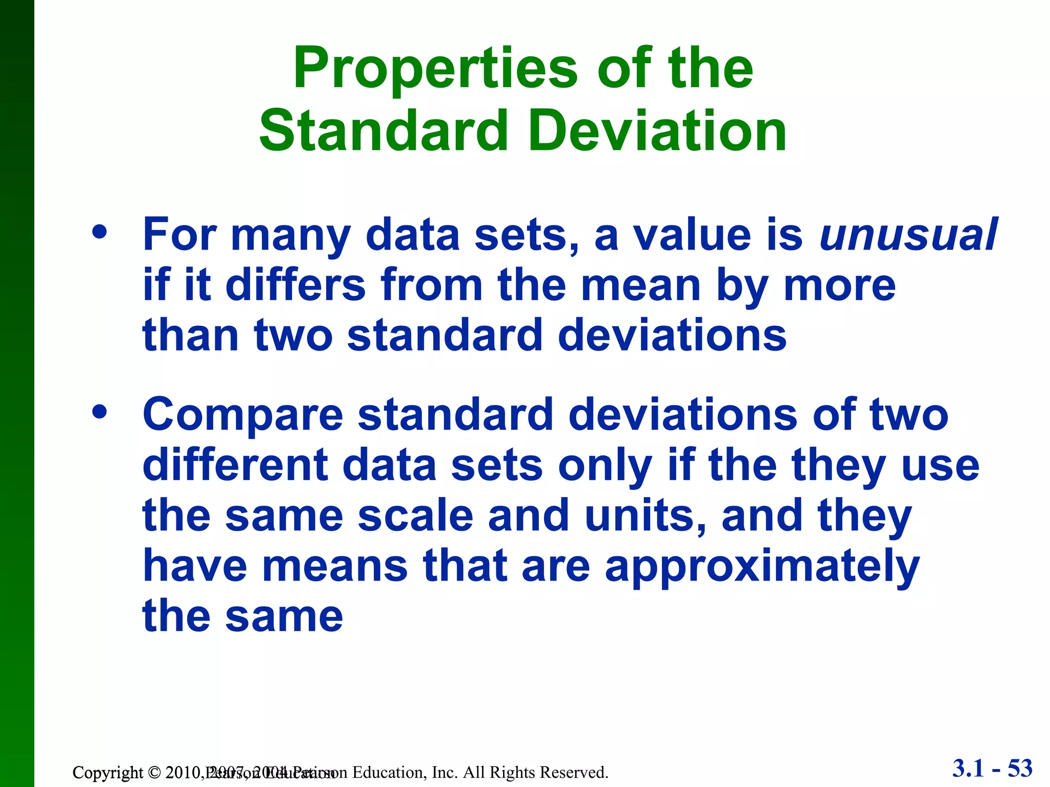 Copyright © 2010 Pearson Education Properties of the Standard Deviation For many data sets, a value is  unusual  if it differs from the mean by more than two standard deviations Compare standard deviations of two different data sets only if the they use the same scale and units, and they have means that are approximately the same 