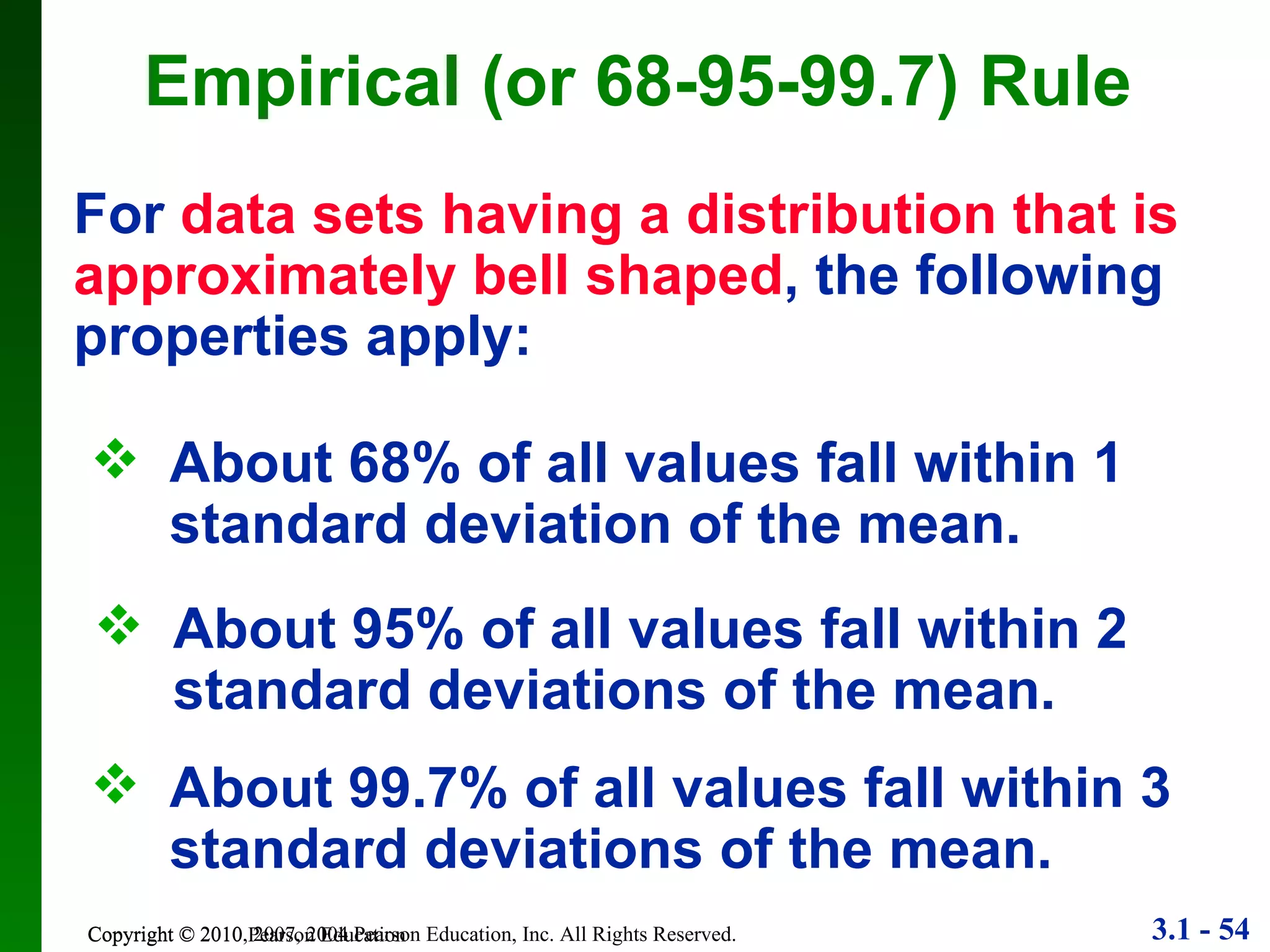 Copyright © 2010 Pearson Education Empirical (or 68-95-99.7) Rule For  data sets having a distribution that is approximately bell shaped , the following properties apply: About 68% of all values fall within 1 standard deviation of the mean. About 95% of all values fall within 2 standard deviations of the mean. About 99.7% of all values fall within 3 standard deviations of the mean. 