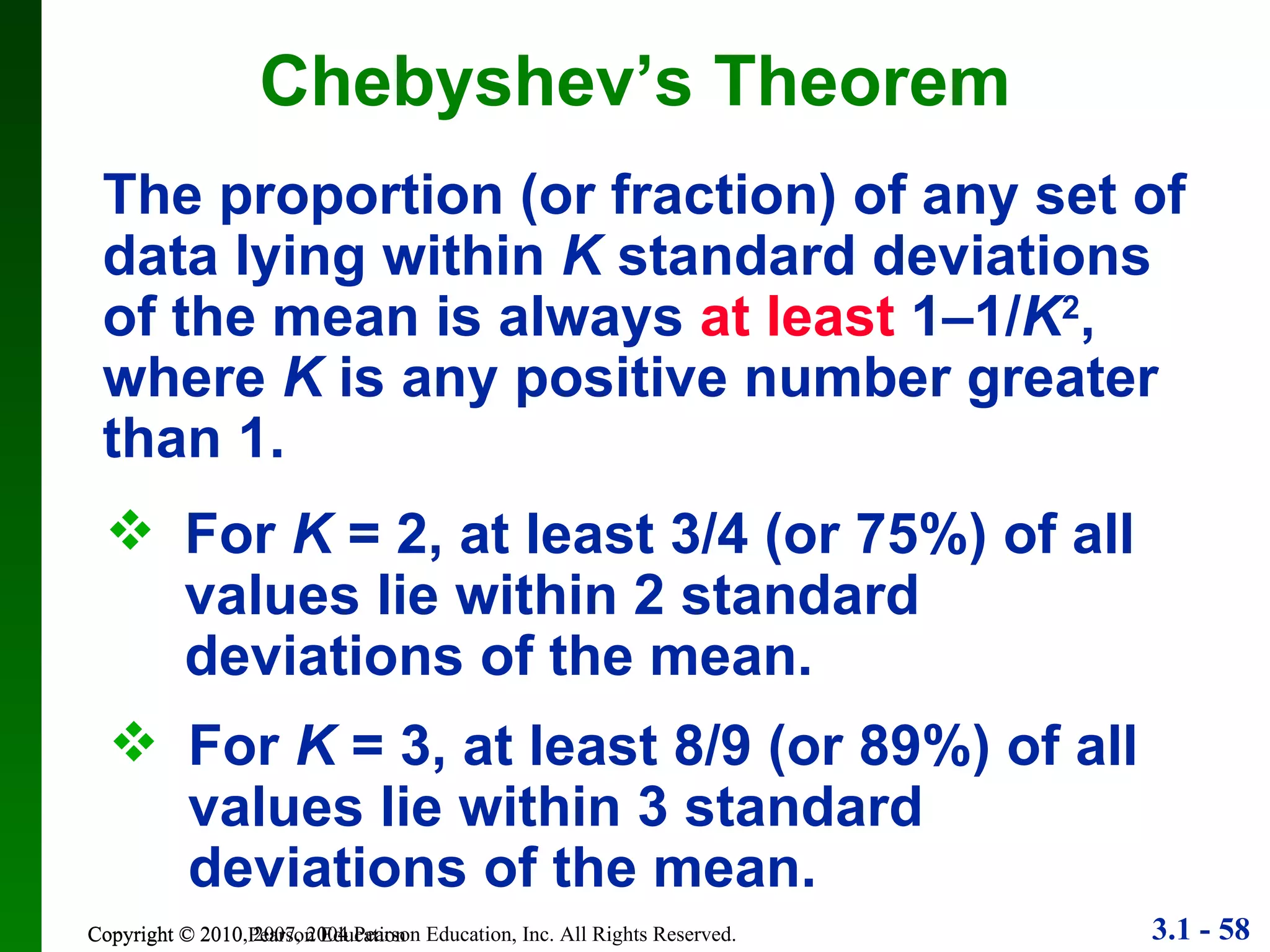 Chebyshev’s Theorem Copyright © 2010 Pearson Education The proportion (or fraction) of any set of data lying within  K  standard deviations of the mean is always  at least  1–1/ K 2 , where  K  is any positive number greater than 1. For  K  = 2, at least 3/4 (or 75%) of all values lie within 2 standard deviations of the mean. For  K  = 3, at least 8/9 (or 89%) of all values lie within 3 standard deviations of the mean. 