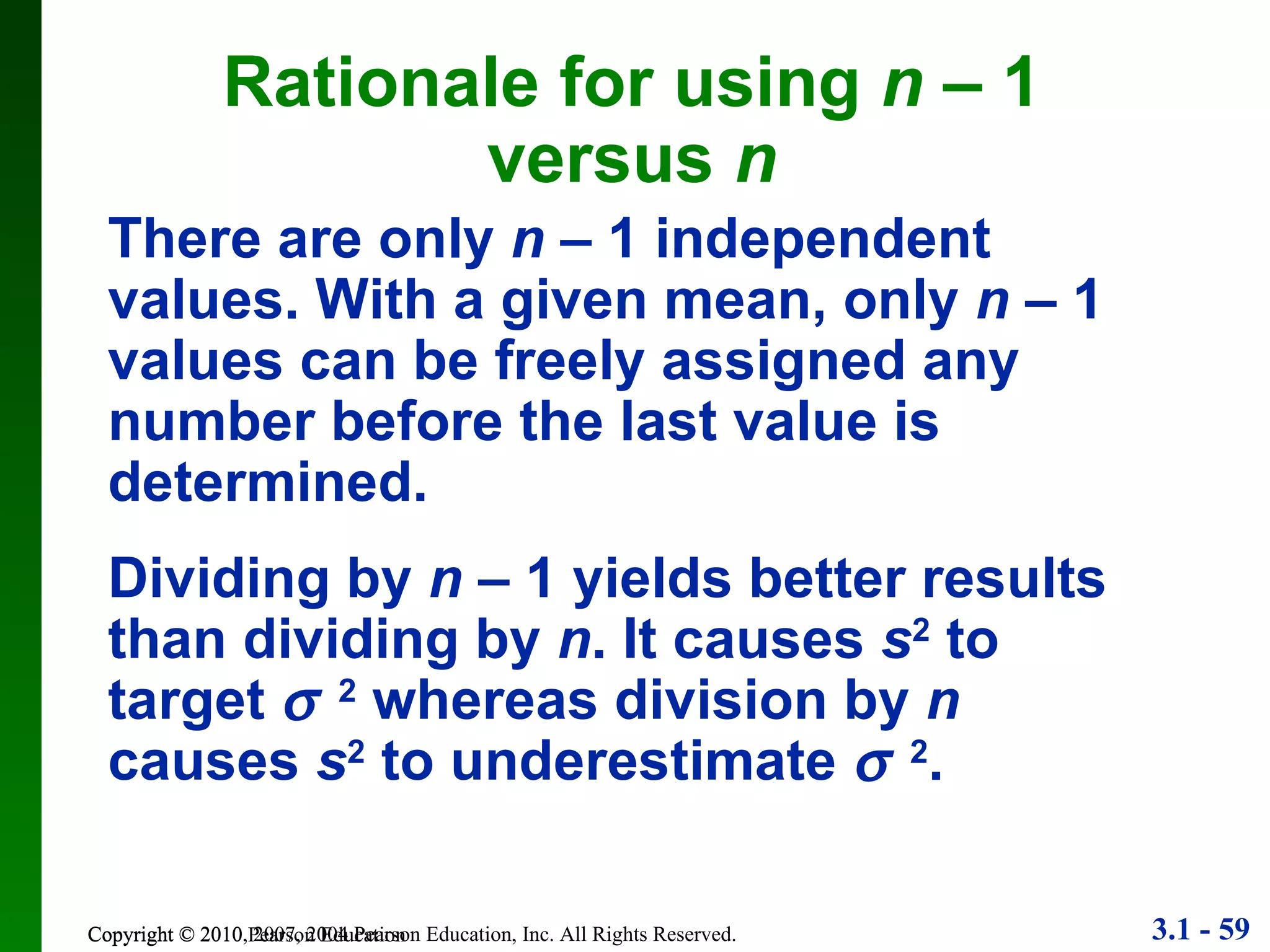 Copyright © 2010 Pearson Education Rationale for using  n  – 1 versus  n There are only  n  – 1 independent values. With a given mean, only  n  – 1 values can be freely assigned any number before the last value is determined. Dividing by  n  – 1 yields better results than dividing by  n . It causes  s 2  to target   2  whereas division by  n  causes  s 2  to underestimate   2 . 