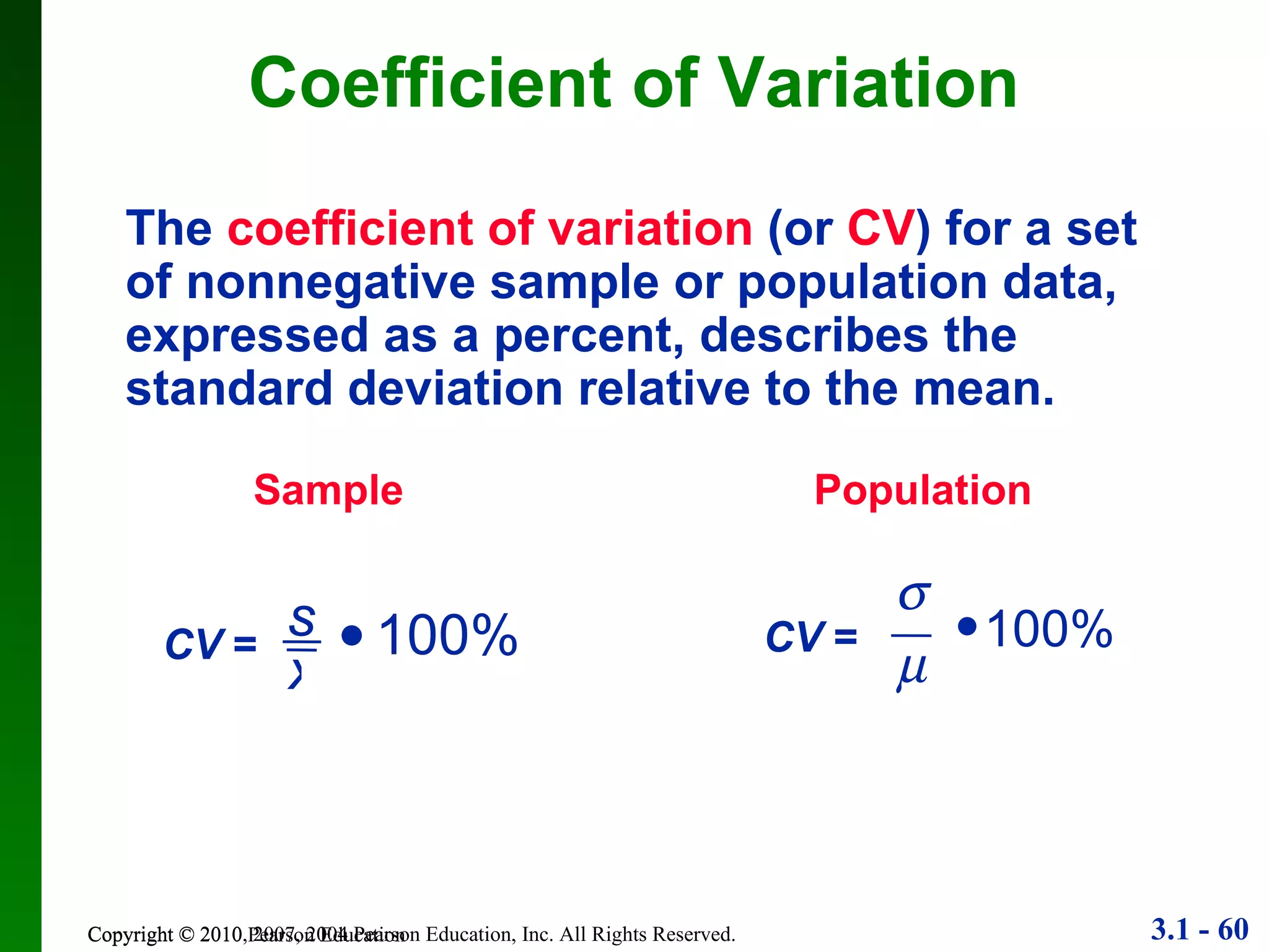 Copyright © 2010 Pearson Education Coefficient of Variation The   coefficient of variation   (or  CV ) for a set of nonnegative sample or population data, expressed as a percent, describes the standard deviation relative to the mean. Sample Population s x CV  =  100%  CV  =   100% 