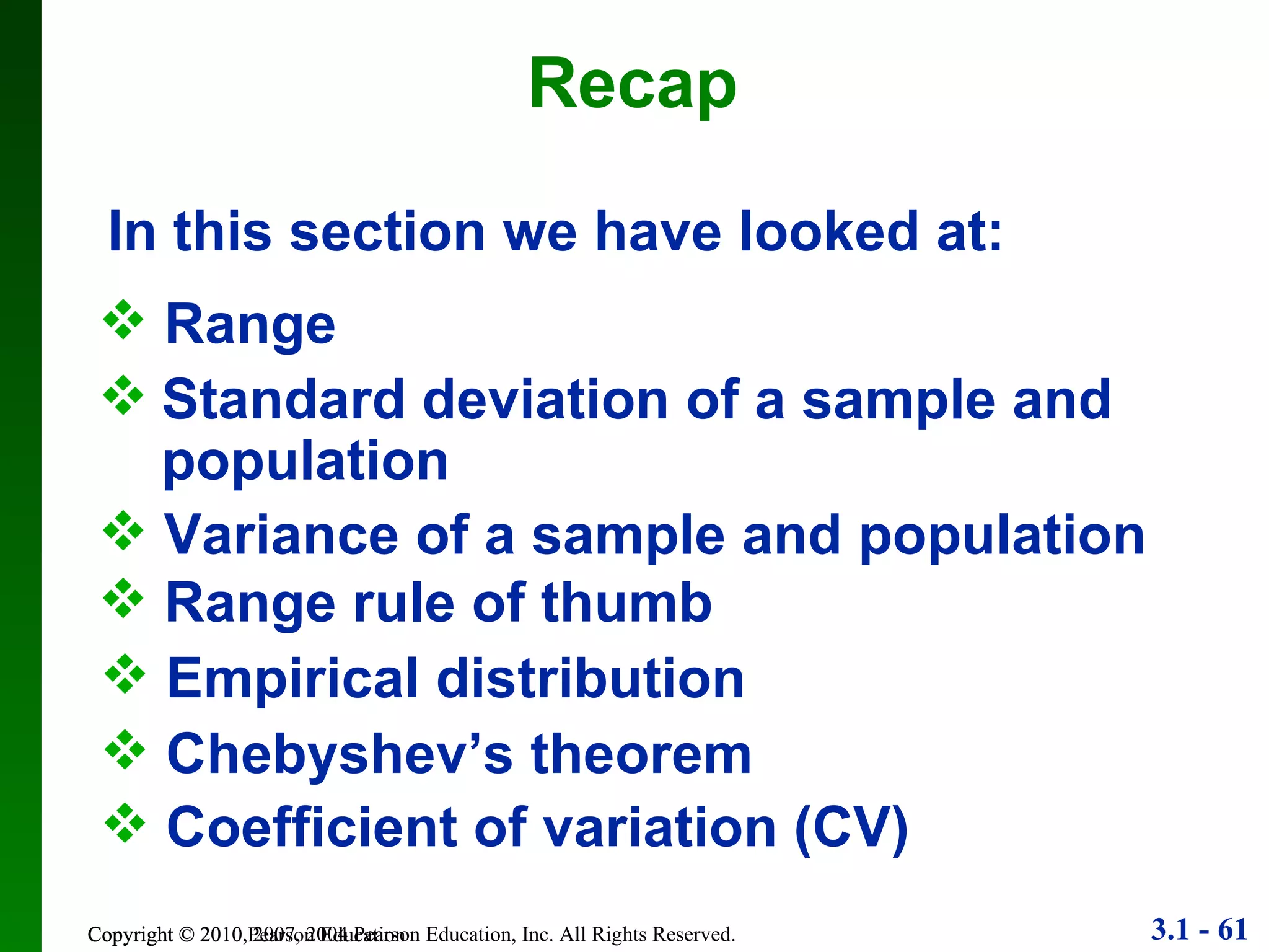 Recap Copyright © 2010 Pearson Education In this section we have looked at: Range Standard deviation of a sample and population Variance of a sample and population Coefficient of variation (CV) Range rule of thumb Empirical distribution Chebyshev’s theorem 
