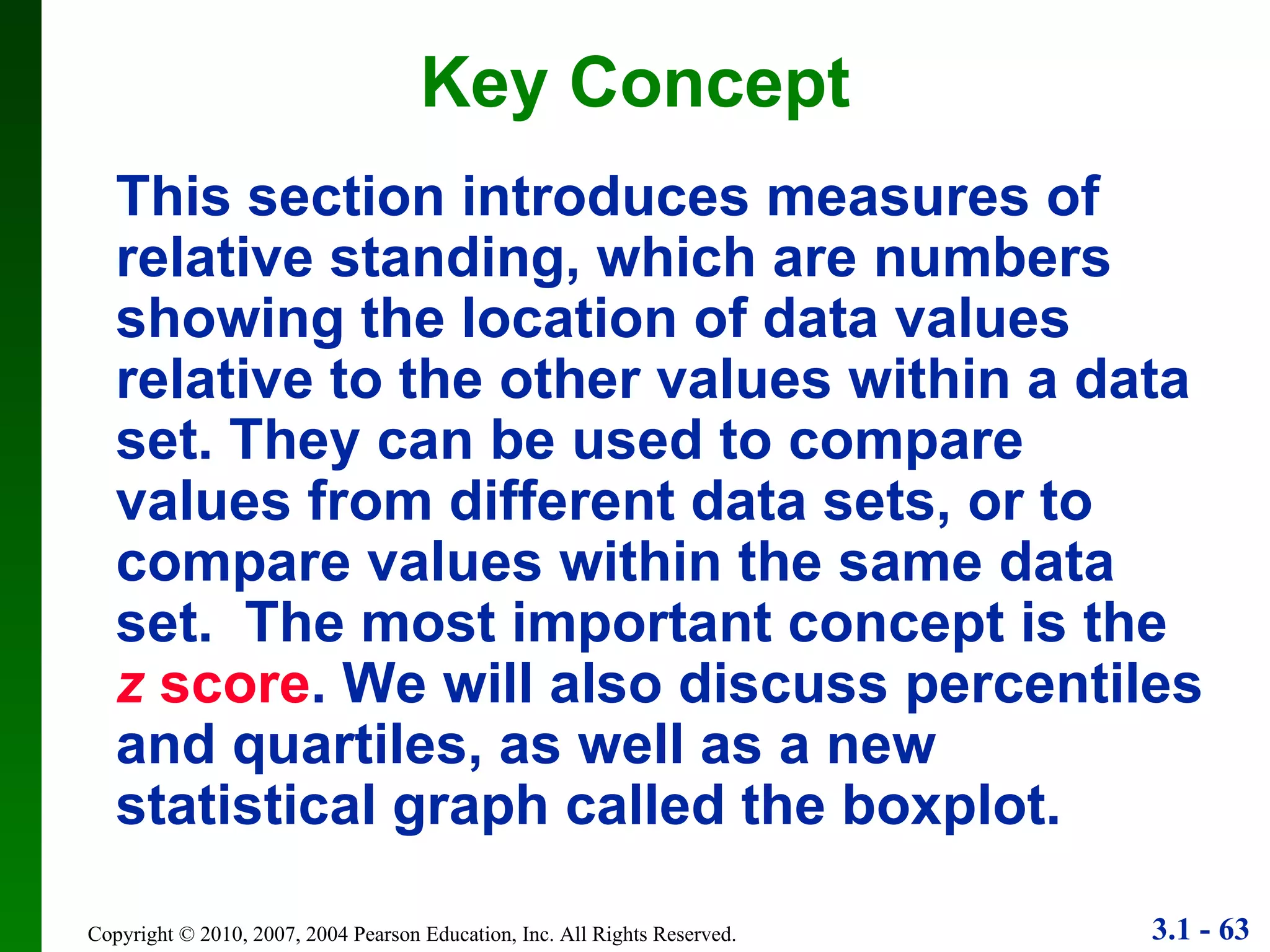 Key Concept This section introduces measures of relative standing, which are numbers showing the location of data values relative to the other values within a data set. They can be used to compare values from different data sets, or to compare values within the same data set.  The most important concept is the   z  score . We will also discuss percentiles and quartiles, as well as a new statistical graph called the boxplot. 