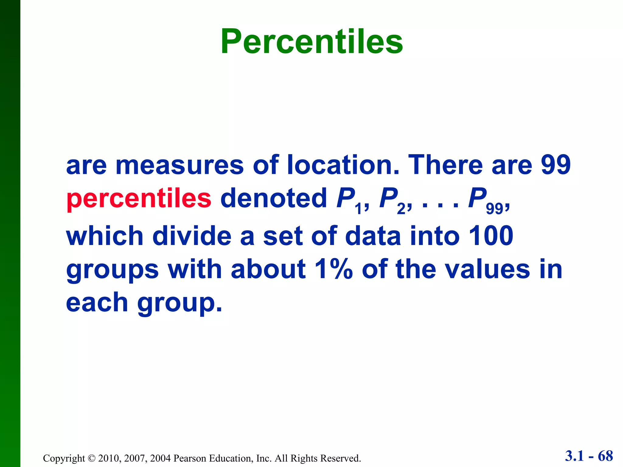 Percentiles are measures of location. There are 99   percentiles  denoted  P 1 ,  P 2 , . . .  P 99 , which divide a set of data into 100 groups with about 1% of the values in each group. 