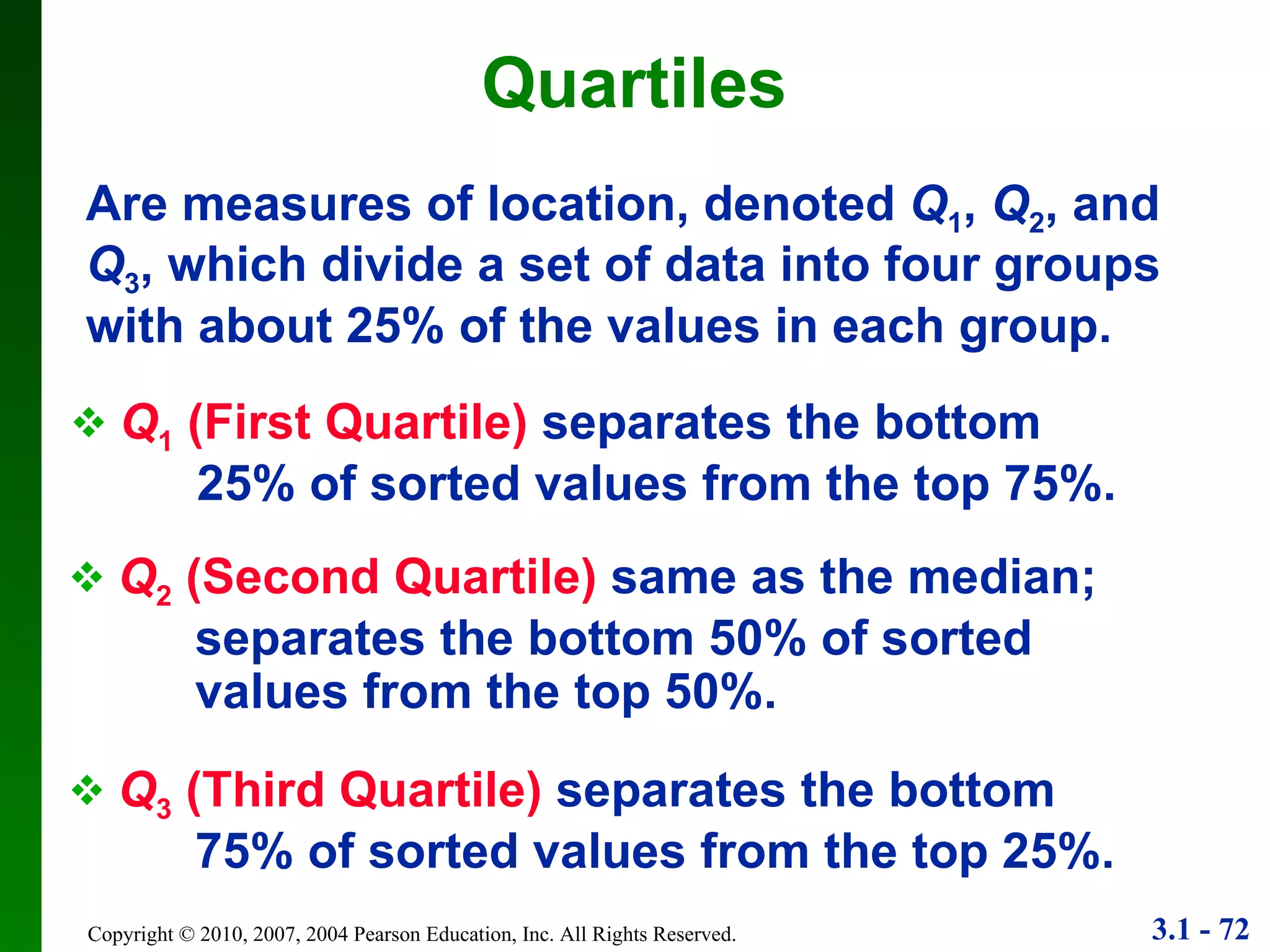 Quartiles Q 1  (First Quartile)   separates the bottom  25% of sorted values from the top 75%. Q 2  (Second Quartile)   same as the median;  separates the bottom 50% of sorted  values from the top 50%. Q 3  (Third Quartile)   separates the bottom  75% of sorted values from the top 25%. Are measures of location, denoted  Q 1 ,  Q 2 , and  Q 3 , which divide a set of data into four groups with about 25% of the values in each group. 