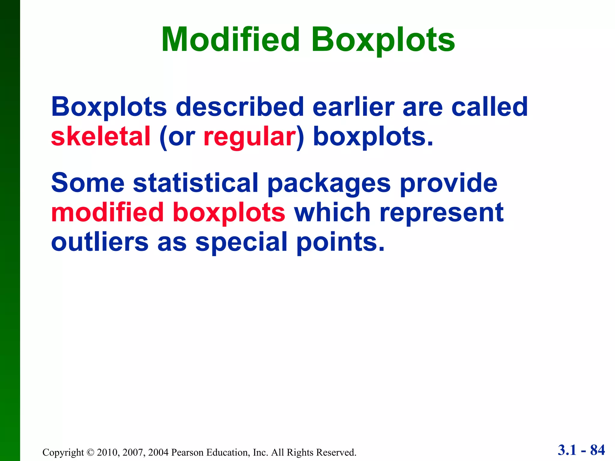 Modified Boxplots Boxplots described earlier are called  skeletal  (or  regular ) boxplots. Some statistical packages provide  modified boxplots  which represent outliers as special points. 