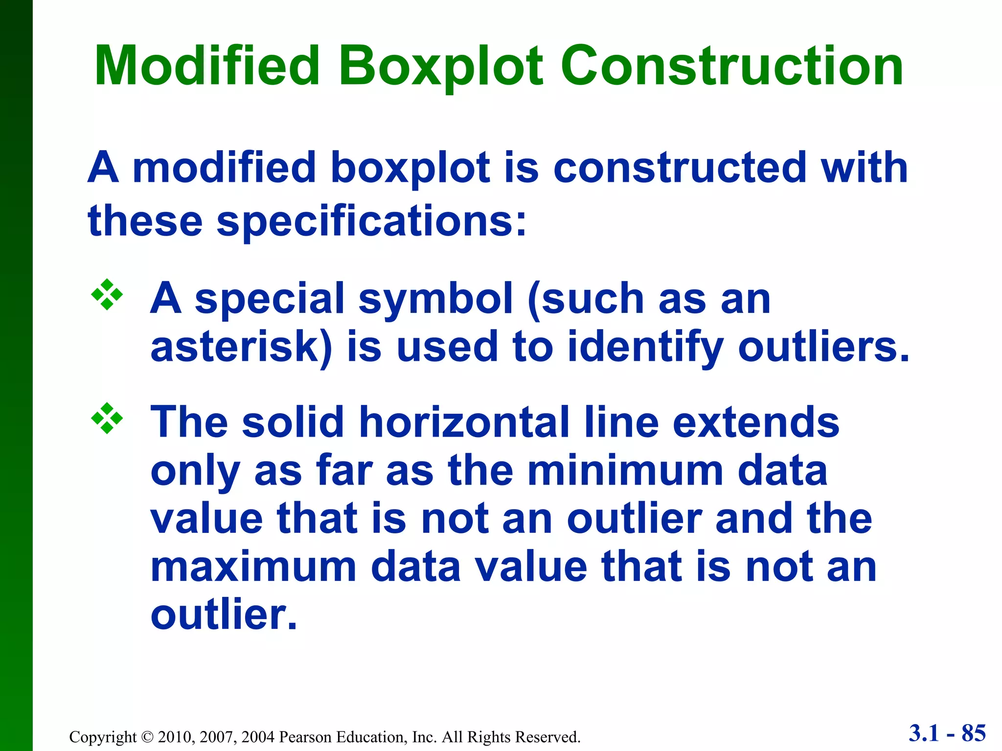 Modified Boxplot Construction A special symbol (such as an asterisk) is used to identify outliers. The solid horizontal line extends only as far as the minimum data value that is not an outlier and the maximum data value that is not an outlier. A modified boxplot is constructed with these specifications: 