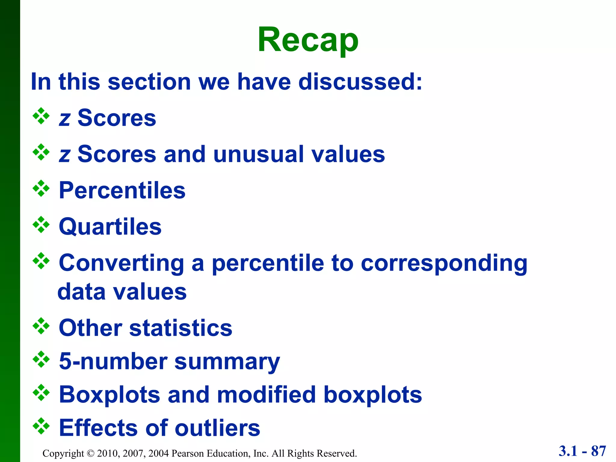 Recap In this section we have discussed: z  Scores z  Scores and unusual values Quartiles Percentiles Converting a percentile to corresponding  data values Other statistics Effects of outliers 5-number summary Boxplots and modified boxplots 