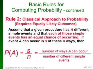 Rule 2:  Classical Approach to Probability  (Requires Equally Likely Outcomes) Assume that a given procedure has  n  different simple events and that  each of those simple events has an equal chance of occurring .  If event  A  can occur in  s  of these  n  ways, then Basic Rules for  Computing Probability  - continued P ( A )  = number of ways  A  can occur number of different simple events s n = 
