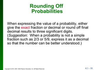 Rounding Off  Probabilities When expressing the value of a probability, either give the  exact  fraction or decimal or round off final decimal results to three significant digits.  ( Suggestion :  When a probability is not a simple fraction such as 2/3 or 5/9, express it as a decimal so that the number can be better understood.) 