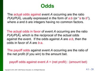 Odds The  actual odds against  event  A  occurring are the ratio  P ( A ) /P ( A ) ,  usually expressed in the form of  a : b  (or “ a  to  b ”), where  a  and  b  are integers having no common factors. The actual odds in favor  of   event  A  occurring are the ratio  P ( A ) /P ( A ) ,  which is the reciprocal of the actual odds against the event.  If the odds against  A  are  a : b , then the odds in favor of  A  are  b : a . The payoff odds  against event  A  occurring are the ratio of the net profit (if you win) to the amount bet. payoff odds against event  A  = (net profit) : (amount bet) 