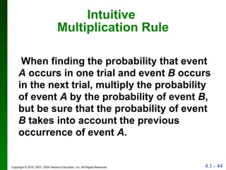 Intuitive  Multiplication Rule When finding the probability that event  A  occurs in one trial and event  B  occurs in the next trial, multiply the probability of event  A  by the probability of event  B , but be sure that the probability of event  B  takes into account the previous occurrence of event  A . 