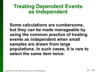 Treating Dependent Events as Independent Some calculations are cumbersome, but they can be made manageable by using the common practice of treating events as independent when small samples are drawn from large populations. In such cases, it is rare to select the same item twice.  