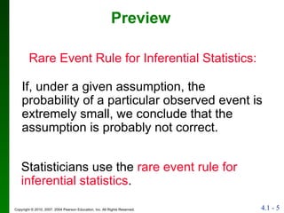 Preview Rare Event Rule for Inferential Statistics:  If, under a given assumption, the probability of a particular observed event is extremely small, we conclude that the assumption is probably not correct. Statisticians use the  rare event rule for inferential statistics . 