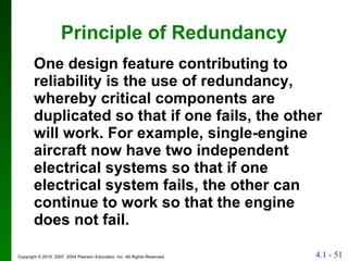 Principle of Redundancy One design feature contributing to reliability is the use of redundancy, whereby critical components are duplicated so that if one fails, the other will work. For example, single-engine aircraft now have two independent electrical systems so that if one electrical system fails, the other can continue to work so that the engine does not fail. 