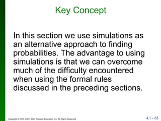 Key Concept In this section we use simulations as an alternative approach to finding probabilities. The advantage to using simulations is that we can overcome much of the difficulty encountered when using the formal rules discussed in the preceding sections. 