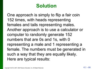 Solution One approach is simply to flip a fair coin 152 times, with heads representing females and tails representing males. Another approach is to use a calculator or computer to randomly generate 152 numbers that are 0s and 1s, with 0 representing a male and 1 representing a female. The numbers must be generated in such a way that they are equally likely. Here are typical results: 