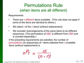 Permutations Rule (when items are all different) If the preceding requirements are satisfied, the number of  permutations  (or sequences) of  r  items selected from  n  available items (without replacement) is Requirements: There are  n  different  items available.  (This rule does not apply if some of the items are identical to others.) We select  r  of the  n  items (without replacement). We consider rearrangements of the same items to be different sequences. (The permutation of  ABC  is different from  CBA  and is counted separately.) ( n  -  r )! n  r P = n ! 
